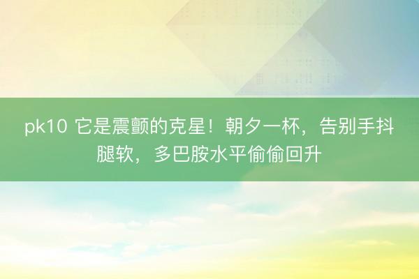 pk10 它是震颤的克星！朝夕一杯，告别手抖腿软，多巴胺水平偷偷回升