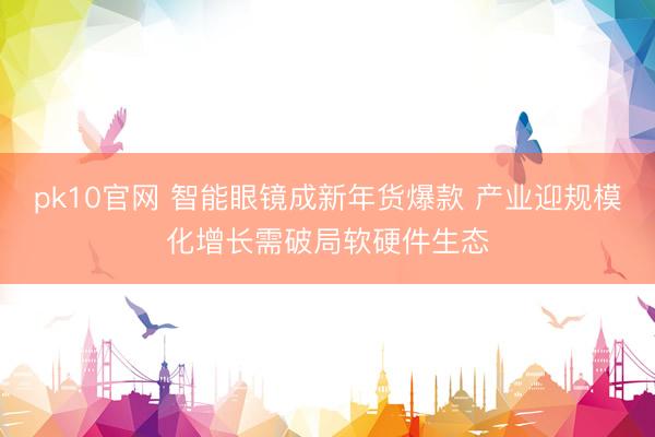 pk10官网 智能眼镜成新年货爆款 产业迎规模化增长需破局软硬件生态