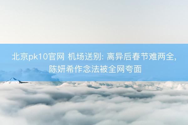 北京pk10官网 机场送别: 离异后春节难两全, 陈妍希作念法被全网夸面