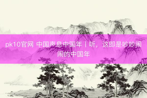 pk10官网 中国声息中国年丨听，这即是吵吵闹闹的中国年