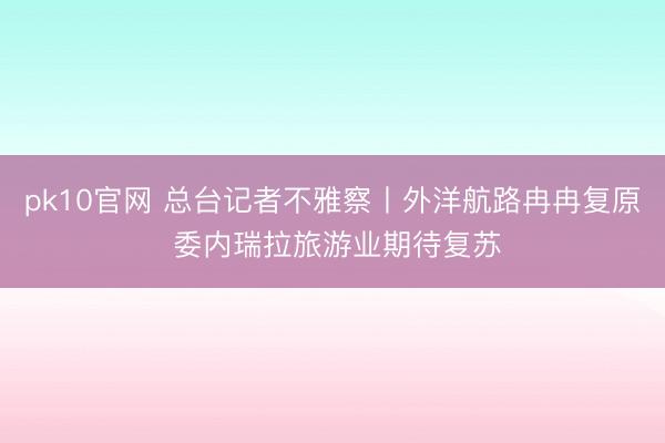 pk10官网 总台记者不雅察丨外洋航路冉冉复原 委内瑞拉旅游业期待复苏