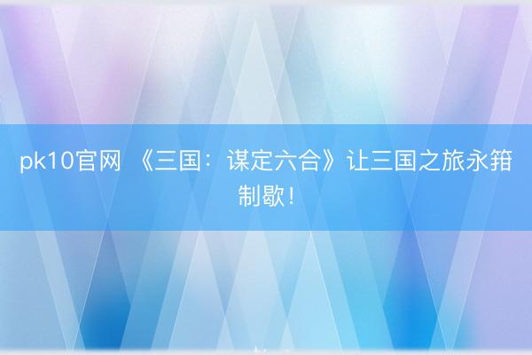 pk10官网 《三国：谋定六合》让三国之旅永箝制歇！
