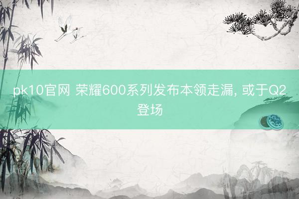 pk10官网 荣耀600系列发布本领走漏， 或于Q2登场