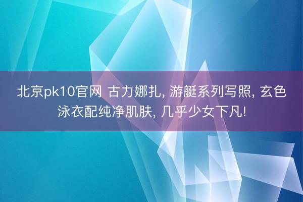 北京pk10官网 古力娜扎, 游艇系列写照, 玄色泳衣配纯净肌肤, 几乎少女下凡!