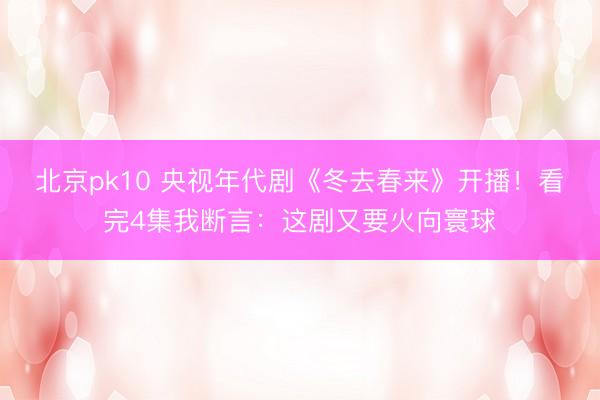 北京pk10 央视年代剧《冬去春来》开播！看完4集我断言：这剧又要火向寰球