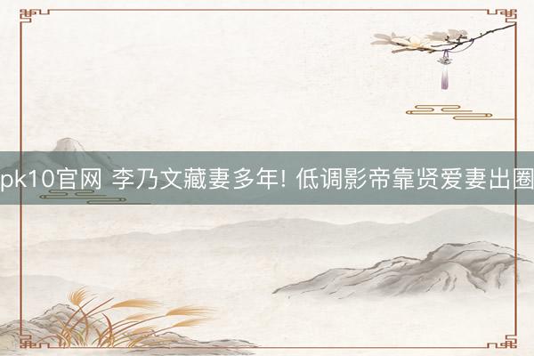 pk10官网 李乃文藏妻多年! 低调影帝靠贤爱妻出圈