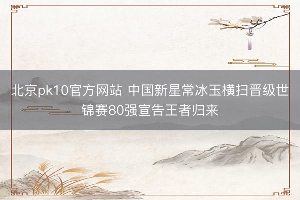 北京pk10官方网站 中国新星常冰玉横扫晋级世锦赛80强宣告王者归来