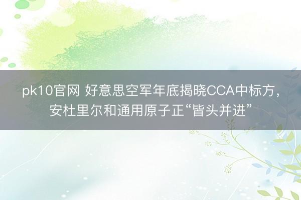 pk10官网 好意思空军年底揭晓CCA中标方，安杜里尔和通用原子正“皆头并进”