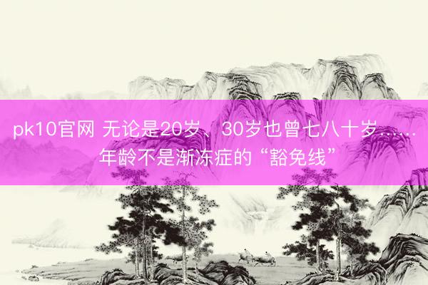 pk10官网 无论是20岁、30岁也曾七八十岁…… 年龄不是渐冻症的 “豁免线”