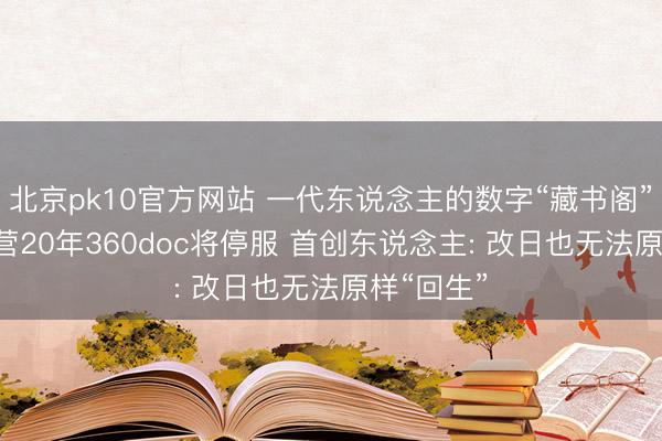 北京pk10官方网站 一代东说念主的数字“藏书阁”拒绝! 运营20年360doc将停服 首创东说念主: 改日也无法原样“回生”