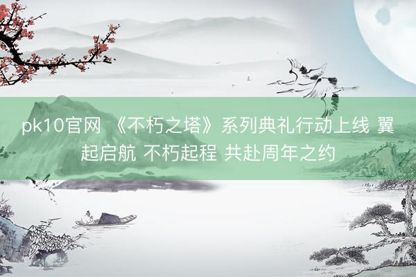 pk10官网 《不朽之塔》系列典礼行动上线 翼起启航 不朽起程 共赴周年之约