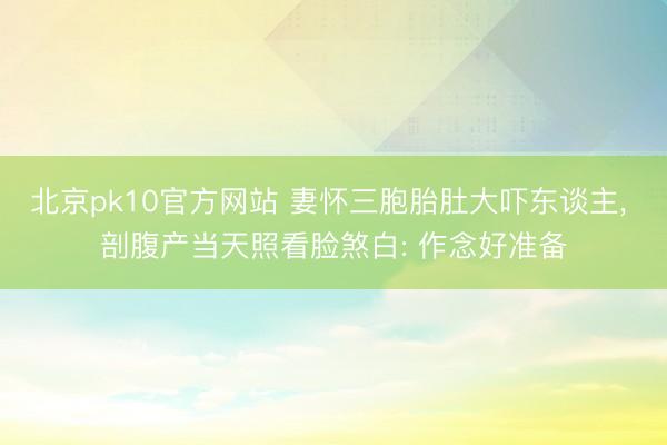 北京pk10官方网站 妻怀三胞胎肚大吓东谈主, 剖腹产当天照看脸煞白: 作念好准备