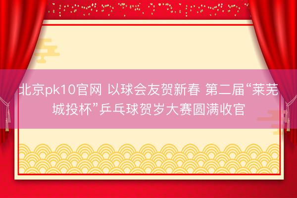 北京pk10官网 以球会友贺新春 第二届“莱芜城投杯”乒乓球贺岁大赛圆满收官