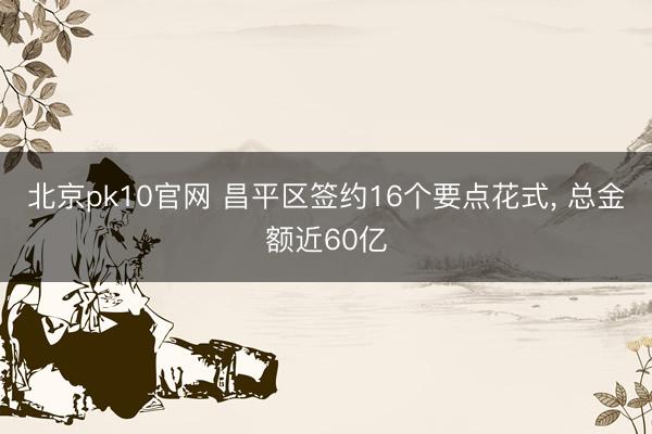 北京pk10官网 昌平区签约16个要点花式, 总金额近60亿