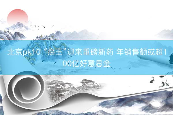北京pk10 “癌王”迎来重磅新药 年销售额或超100亿好意思金