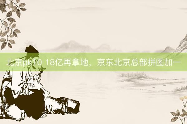 北京pk10 18亿再拿地，京东北京总部拼图加一