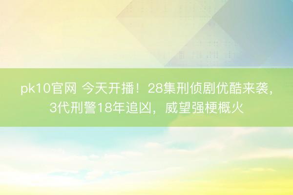 pk10官网 今天开播！28集刑侦剧优酷来袭，3代刑警18年追凶，威望强梗概火