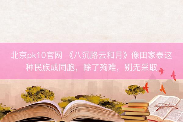 北京pk10官网 《八沉路云和月》像田家泰这种民族成同胞，除了殉难，别无采取