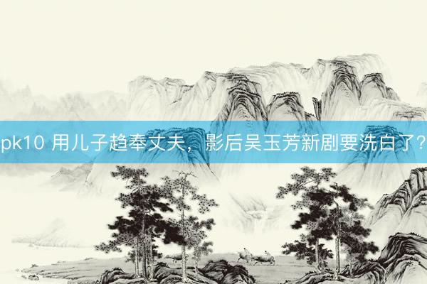 pk10 用儿子趋奉丈夫，影后吴玉芳新剧要洗白了？
