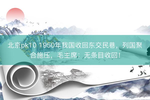 北京pk10 1950年我国收回东交民巷，列国聚合施压，毛主席：无条目收回！