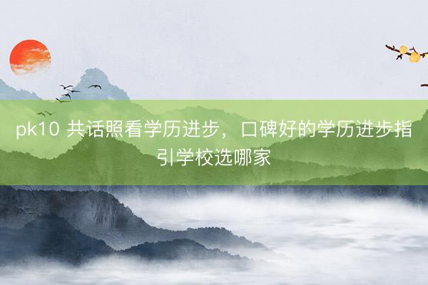 pk10 共话照看学历进步，口碑好的学历进步指引学校选哪家