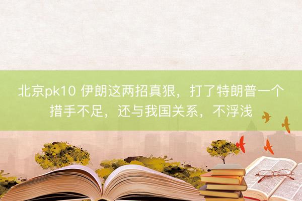 北京pk10 伊朗这两招真狠，打了特朗普一个措手不足，还与我国关系，不浮浅