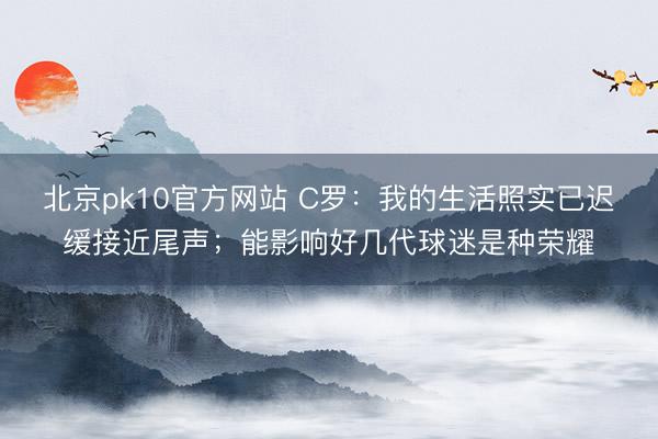 北京pk10官方网站 C罗：我的生活照实已迟缓接近尾声；能影响好几代球迷是种荣耀